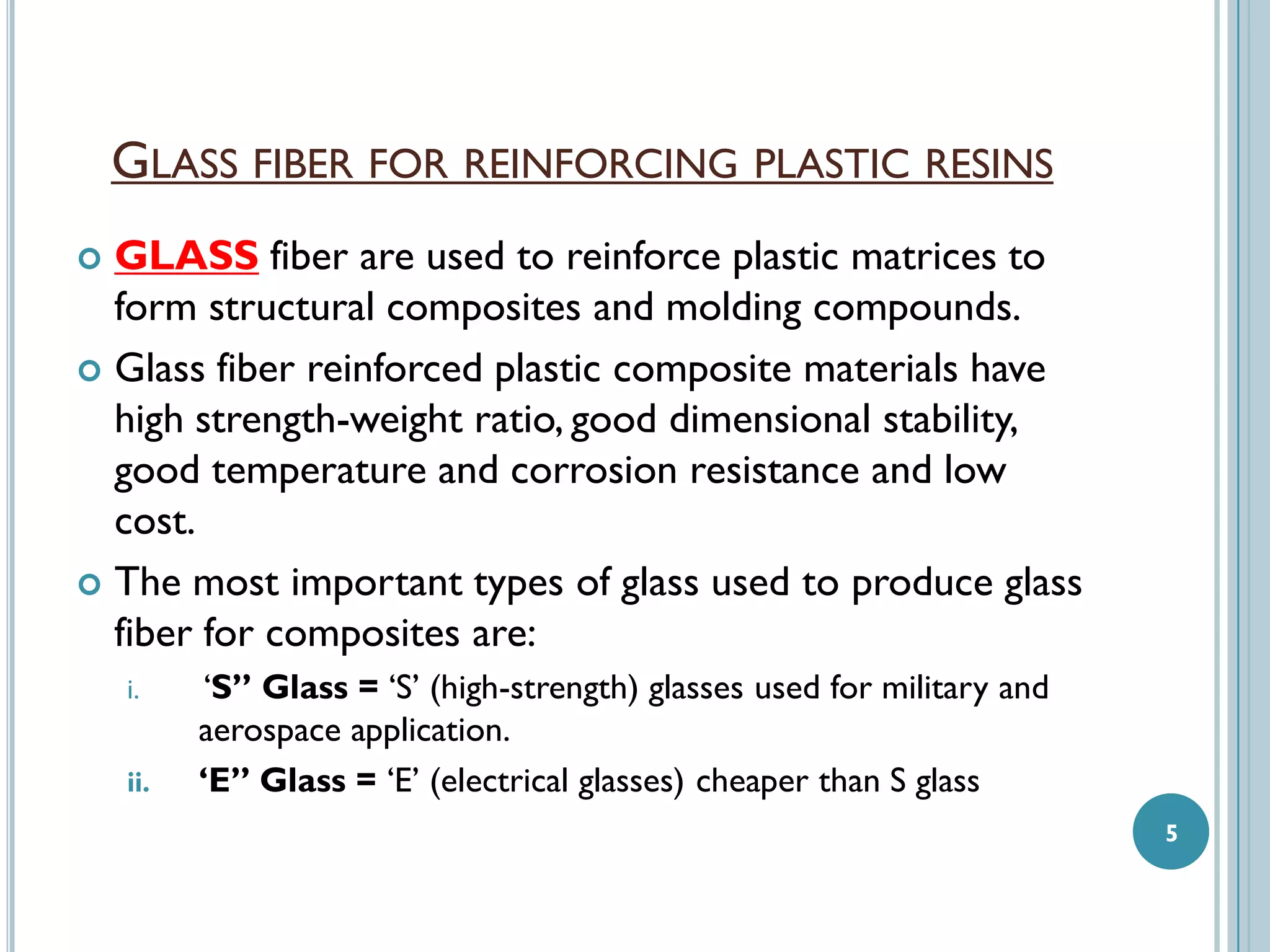 GLASS FIBER FOR REINFORCING PLASTIC RESINS
GLASS fiber are used to reinforce plastic matrices to
form structural composites and molding compounds.
 Glass fiber reinforced plastic composite materials have
high strength-weight ratio, good dimensional stability,
good temperature and corrosion resistance and low
cost.
 The most important types of glass used to produce glass
fiber for composites are:


i.
ii.

‘S” Glass = ‘S’ (high-strength) glasses used for military and
aerospace application.
‘E” Glass = ‘E’ (electrical glasses) cheaper than S glass
5

 