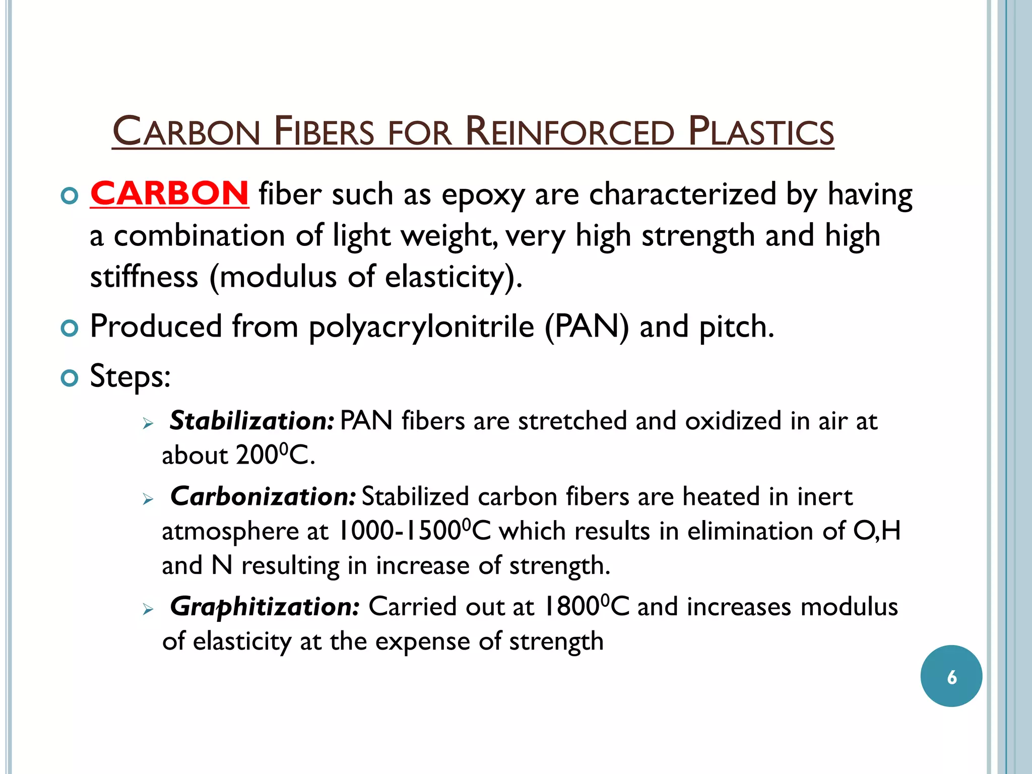 CARBON FIBERS FOR REINFORCED PLASTICS
CARBON fiber such as epoxy are characterized by having
a combination of light weight, very high strength and high
stiffness (modulus of elasticity).
 Produced from polyacrylonitrile (PAN) and pitch.
 Steps:


Stabilization: PAN fibers are stretched and oxidized in air at
about 2000C.
 Carbonization: Stabilized carbon fibers are heated in inert
atmosphere at 1000-15000C which results in elimination of O,H
and N resulting in increase of strength.
 Graphitization: Carried out at 18000C and increases modulus
of elasticity at the expense of strength


6

 