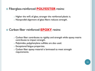 

Fiberglass-reinforced POLYESTER resins:





Higher the wt% of glass, stronger the reinforced plastic is.
Nonparallel alignment of glass fibers reduces strength.

Carbon fiber reinforced EPOXY resins:







Carbon fiber contributes to rigidity and strength while epoxy matrix
contributes to impact strength.
Polyimides, polyphenylene sulfides are also used.
Exceptional fatigue properties.
Carbon fiber epoxy material is laminated to meet strength
requirements.

11

 