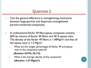 QUESTION 2
a.

Cite the general difference in strengthening mechanism
between large-particle and dispersion-strengthened
particle-reinforced composites.

b.

A undirectional Kevlar 49 fiber-epoxy composite contains
60% by volume of Kevlar 49 fibers and 40 % epoxy resin.
The density of the Kevlar 49 fibers is 1.48Mg/m3 and that of
the epoxy resin is 1.2 Mg/m3.
i.

ii.

What are the weight percentages of Kevlar 49 and epoxy
resin in the composite material?
(Answer: 64.9%, 35.1%)
What is the average density of the composite?
(Answer: 1.37 Mg/m3)

13

 