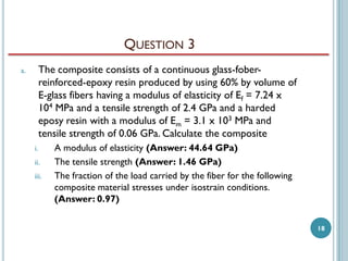 QUESTION 3
The composite consists of a continuous glass-foberreinforced-epoxy resin produced by using 60% by volume of
E-glass fibers having a modulus of elasticity of Ef = 7.24 x
104 MPa and a tensile strength of 2.4 GPa and a harded
eposy resin with a modulus of Em = 3.1 x 103 MPa and
tensile strength of 0.06 GPa. Calculate the composite

a.

i.
ii.

iii.

A modulus of elasticity (Answer: 44.64 GPa)
The tensile strength (Answer: 1.46 GPa)
The fraction of the load carried by the fiber for the following
composite material stresses under isostrain conditions.
(Answer: 0.97)
18

 