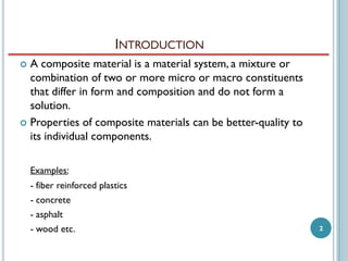 INTRODUCTION
A composite material is a material system, a mixture or
combination of two or more micro or macro constituents
that differ in form and composition and do not form a
solution.
 Properties of composite materials can be better-quality to
its individual components.


Examples:
- fiber reinforced plastics
- concrete
- asphalt
- wood etc.

2

 