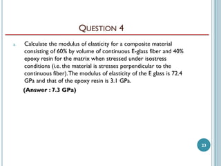 QUESTION 4
a.

Calculate the modulus of elasticity for a composite material
consisting of 60% by volume of continuous E-glass fiber and 40%
epoxy resin for the matrix when stressed under isostress
conditions (i.e. the material is stresses perpendicular to the
continuous fiber). The modulus of elasticity of the E glass is 72.4
GPa and that of the epoxy resin is 3.1 GPa.
(Answer : 7.3 GPa)

23

 