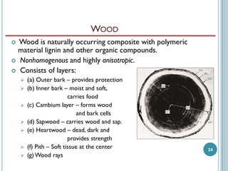 WOOD
Wood is naturally occurring composite with polymeric
material lignin and other organic compounds.
 Nonhomogenous and highly anisotropic.
 Consists of layers:




(a) Outer bark – provides protection



(b) Inner bark – moist and soft,
carries food
(c) Cambium layer – forms wood
and bark cells
(d) Sapwood – carries wood and sap.
(e) Heartwood – dead, dark and
provides strength
(f) Pith – Soft tissue at the center
(g) Wood rays








24

 
