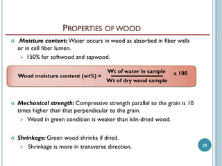 PROPERTIES OF WOOD


Moisture content: Water occurs in wood as absorbed in fiber walls
or in cell fiber lumen.
 150% for softwood and sapwood.
Wood moisture content (wt%) =

Wt of water in sample

x 100

Wt of dry wood sample



Mechanical strength: Compressive strength parallel to the grain is 10
times higher than that perpendicular to the grain.
 Wood in green condition is weaker than kiln-dried wood.



Shrinkage: Green wood shrinks if dried.
 Shrinkage is more in transverse direction.

25

 