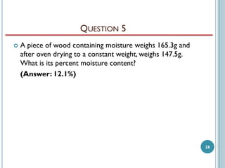 QUESTION 5


A piece of wood containing moisture weighs 165.3g and
after oven drying to a constant weight, weighs 147.5g.
What is its percent moisture content?
(Answer: 12.1%)

26

 