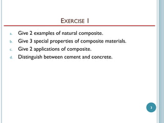 EXERCISE 1
a.
b.
c.
d.

Give 2 examples of natural composite.
Give 3 special properties of composite materials.
Give 2 applications of composite.
Distinguish between cement and concrete.

3

 