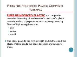 FIBERS FOR REINFORCED PLASTIC COMPOSITE
MATERIALS


FIBER REINFORCED PLASTIC is a composite
materials consisting of a mixture of a matrix of a plastic
material such as a polyester or epoxy strengthened by
fibers of high strength such as:






glass
carbon
arimid

The fibers provide the high strength and stiffness and the
plastic matrix bonds the fibers together and supports
them.
4

 