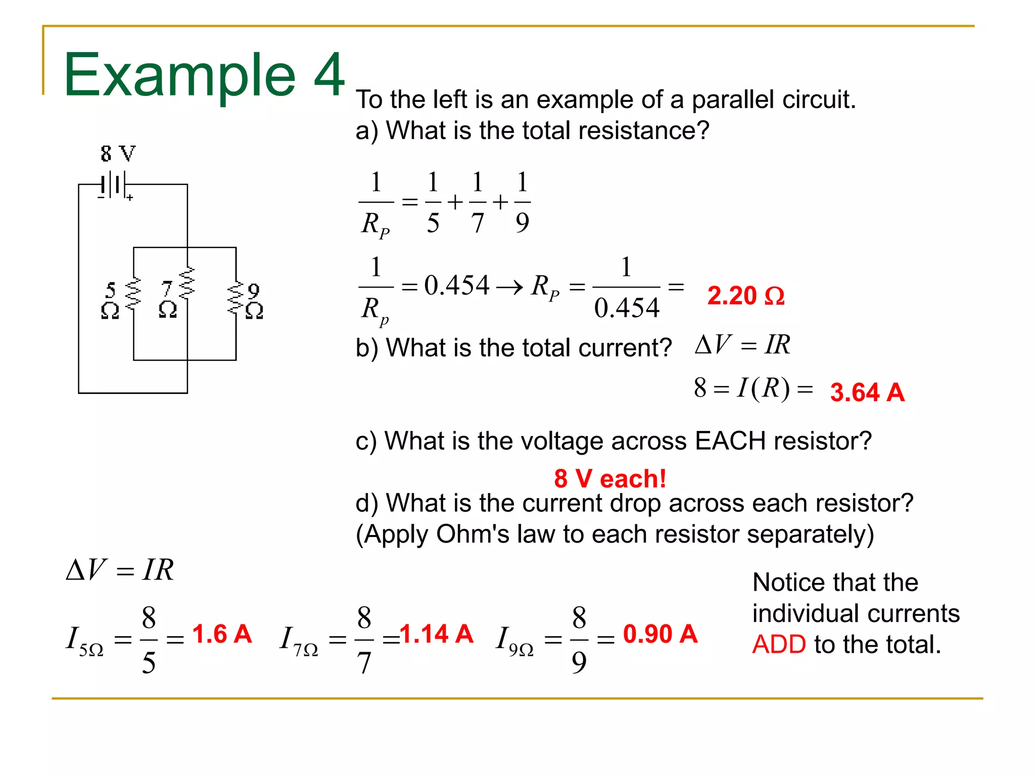 Example 4 
To the left is an example of a parallel circuit. 
a) What is the total resistance? 
1 
1 1 
   
1 
1 
    
0.454 
0.454 
R 
P 
1 
9 
7 
5 
P 
p 
R 
R 
2.20 W 
V IR 
  
8 I (R) 
  
b) What is the total current? 
3.64 A 
c) What is the voltage across EACH resistor? 
8 V each! 
d) What is the current drop across each resistor? 
(Apply Ohm's law to each resistor separately) 
V IR 
  
8 
8 
8 
5 7 9 I I I 
      
W 5 
W 7 
W 9 
1.6 A 1.14 A 0.90 A 
Notice that the 
individual currents 
ADD to the total. 
 