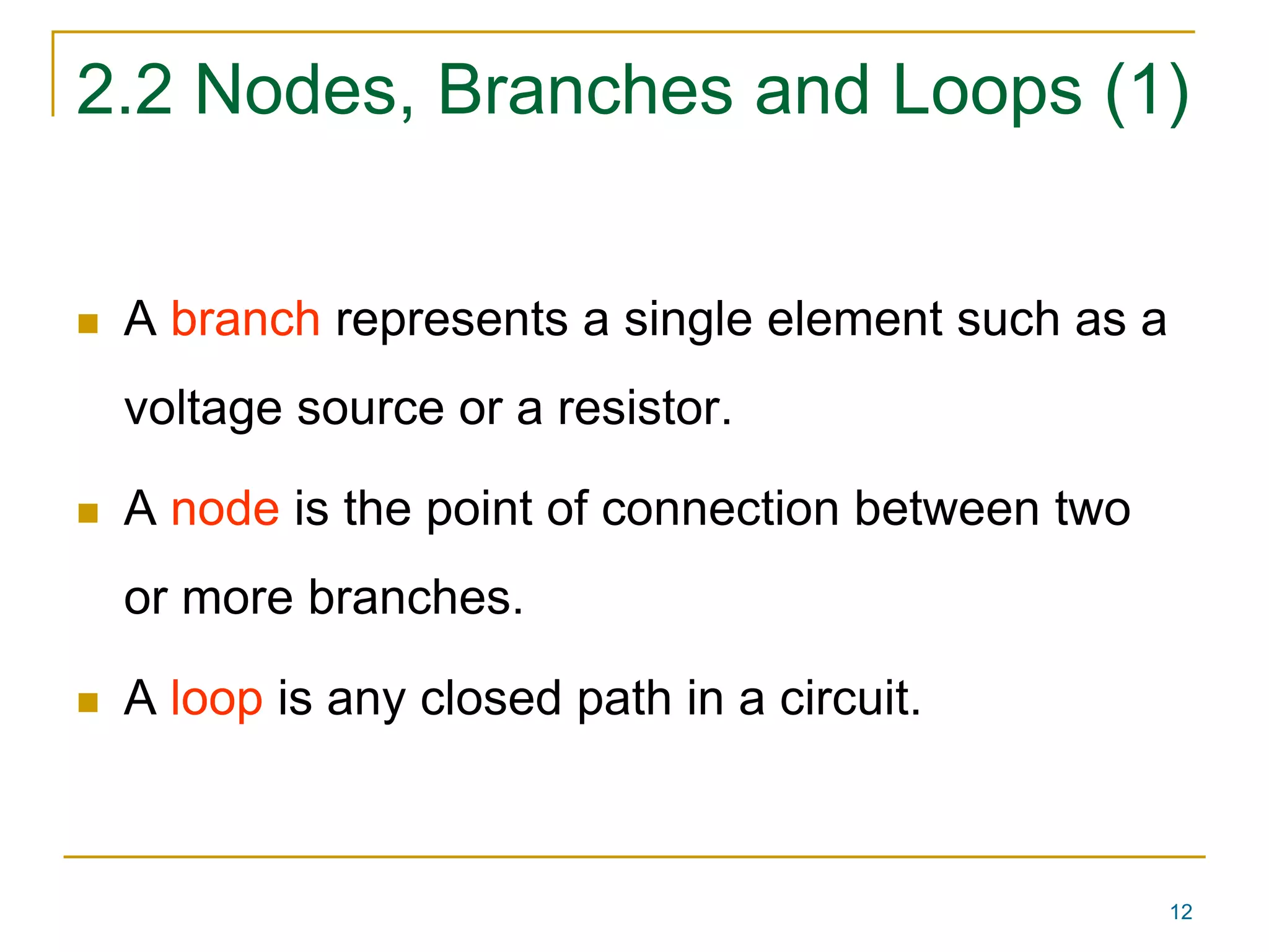 2.2 Nodes, Branches and Loops (1) 
12 
 A branch represents a single element such as a 
voltage source or a resistor. 
 A node is the point of connection between two 
or more branches. 
 A loop is any closed path in a circuit. 
 
