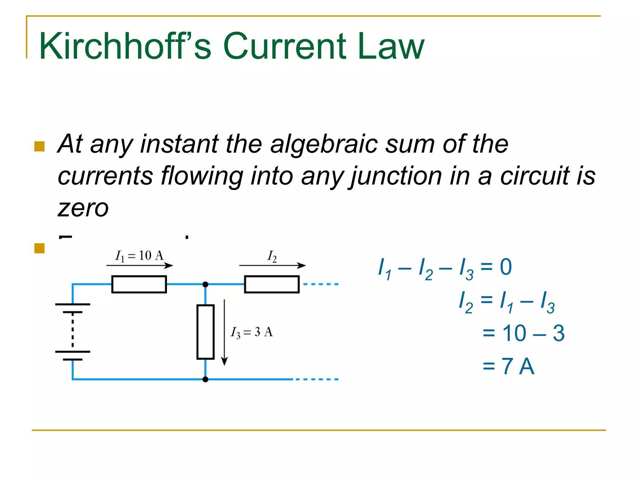Kirchhoff’s Current Law 
 At any instant the algebraic sum of the 
currents flowing into any junction in a circuit is 
zero 
 For example 
I1 – I2 – I3 = 0 
I2 = I1 – I3 
= 10 – 3 
= 7 A 
 