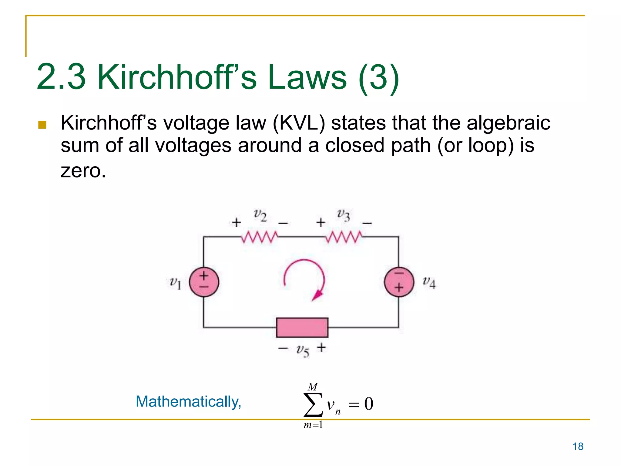 18 
2.3 Kirchhoff’s Laws (3) 
 Kirchhoff’s voltage law (KVL) states that the algebraic 
sum of all voltages around a closed path (or loop) is 
zero. 
  
Mathematically, 0 
1 
M 
m 
n v 
 