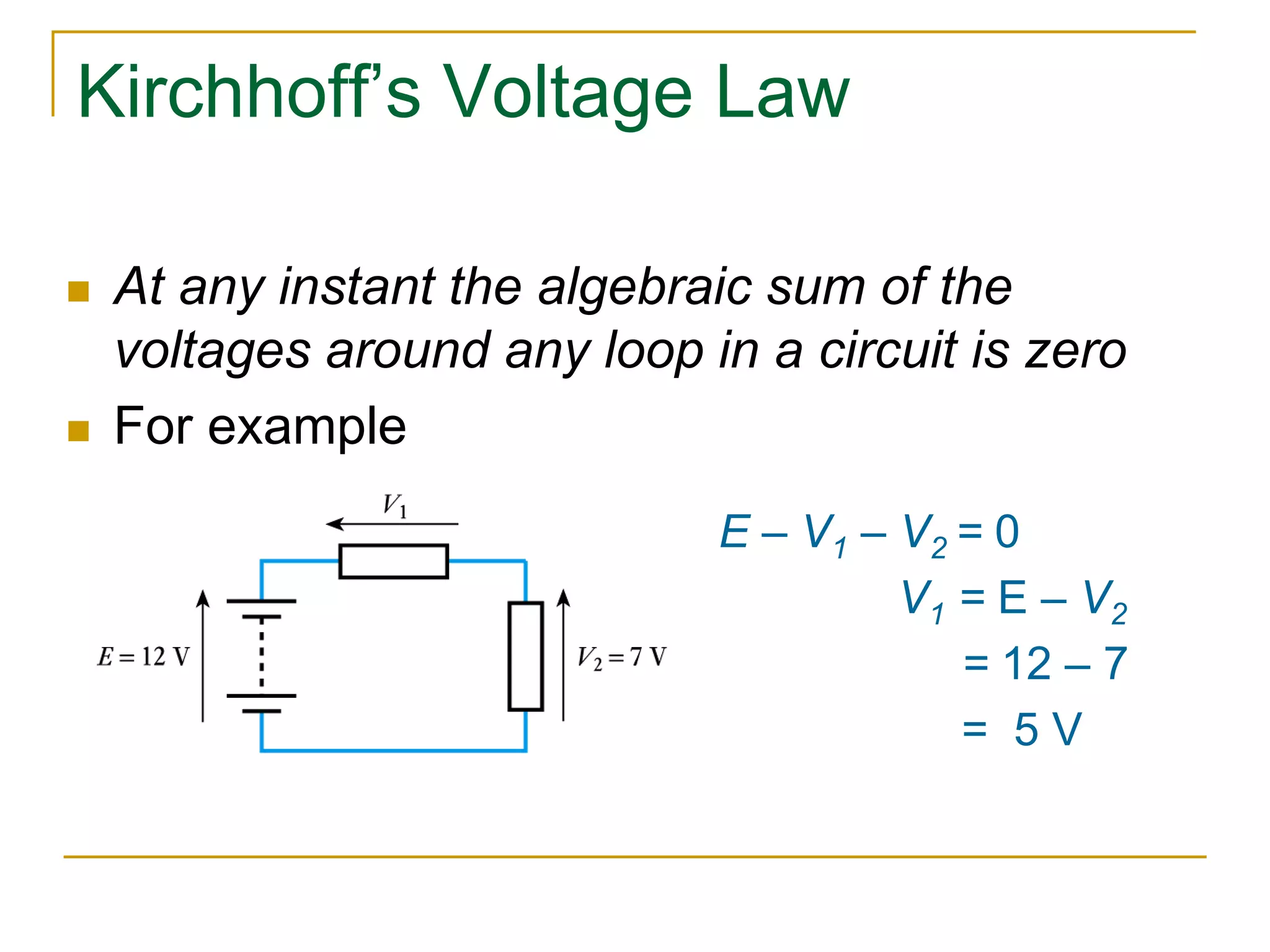 Kirchhoff’s Voltage Law 
 At any instant the algebraic sum of the 
voltages around any loop in a circuit is zero 
 For example 
E – V1 – V2 = 0 
V1 = E – V2 
= 12 – 7 
= 5 V 
 