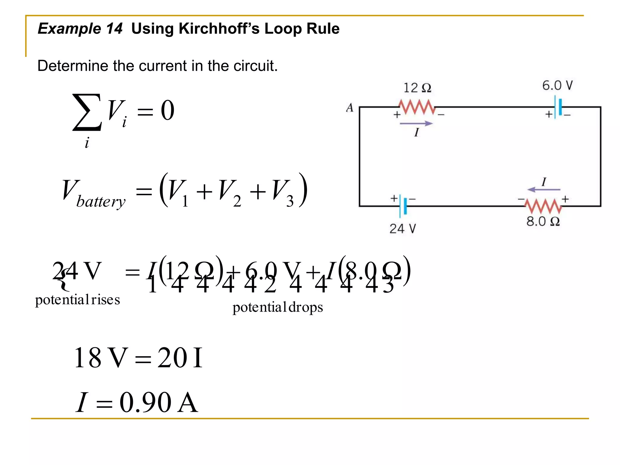 Example 14 Using Kirchhoff’s Loop Rule 
Determine the current in the circuit. 
  
i 
 1(   )  2   (   ) 
24 V  I 12 W  6.0 V I 8.0 W 
potential drops 
potential rises 
18 V  
20 I 
I 
 
0.90 A 
i V 0 
( ) 1 2 3 V V V V battery    
 