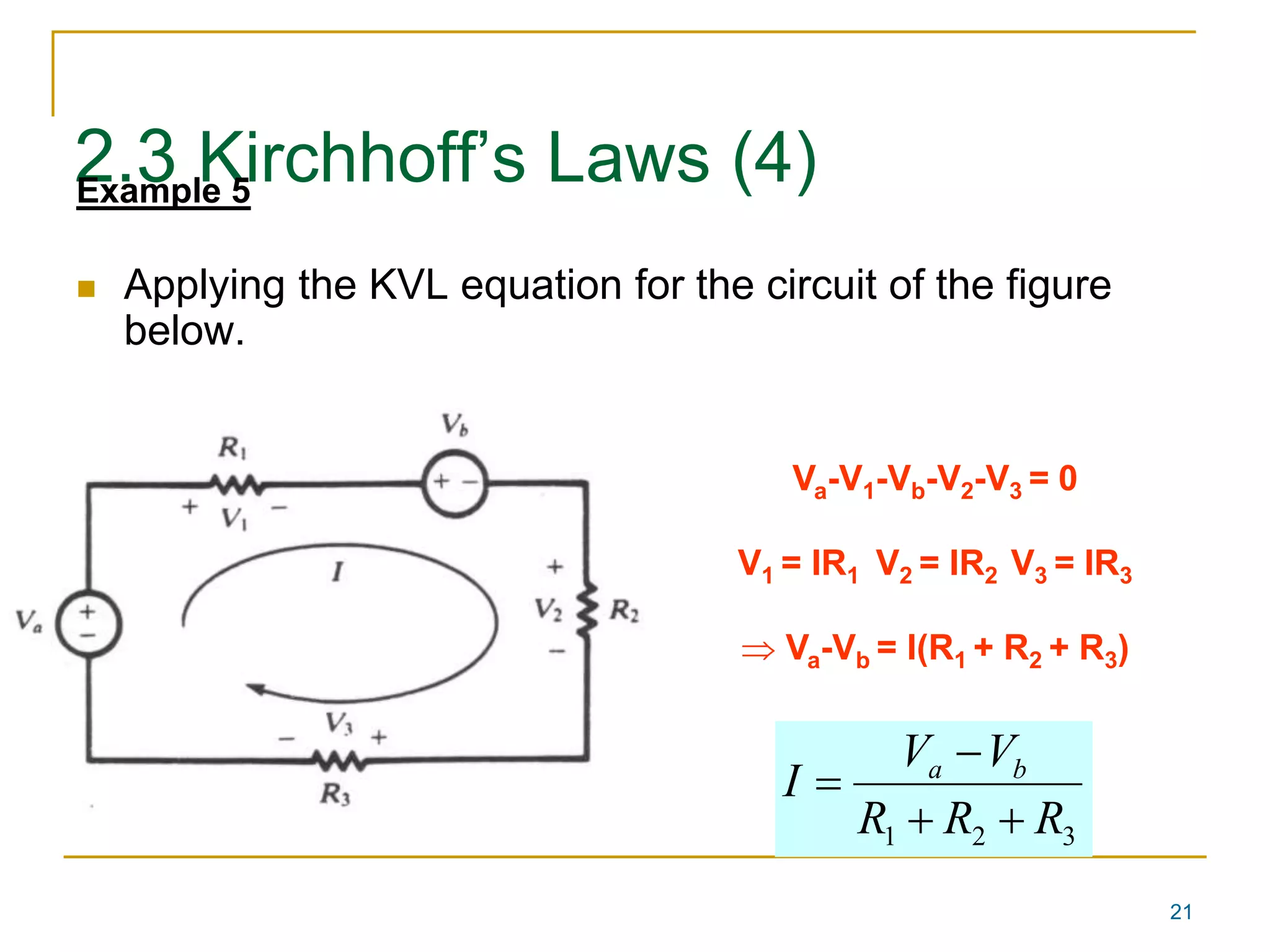 21 
2.3 Kirchhoff’s Laws (4) Example 5 
 Applying the KVL equation for the circuit of the figure 
below. 
Va-V1-Vb-V2-V3 = 0 
V1 = IR1 V2 = IR2 V3 = IR3 
 Va-Vb = I(R1 + R2 + R3) 
V  
V 
I a b 
R  R  
R 
1 2 3  
 