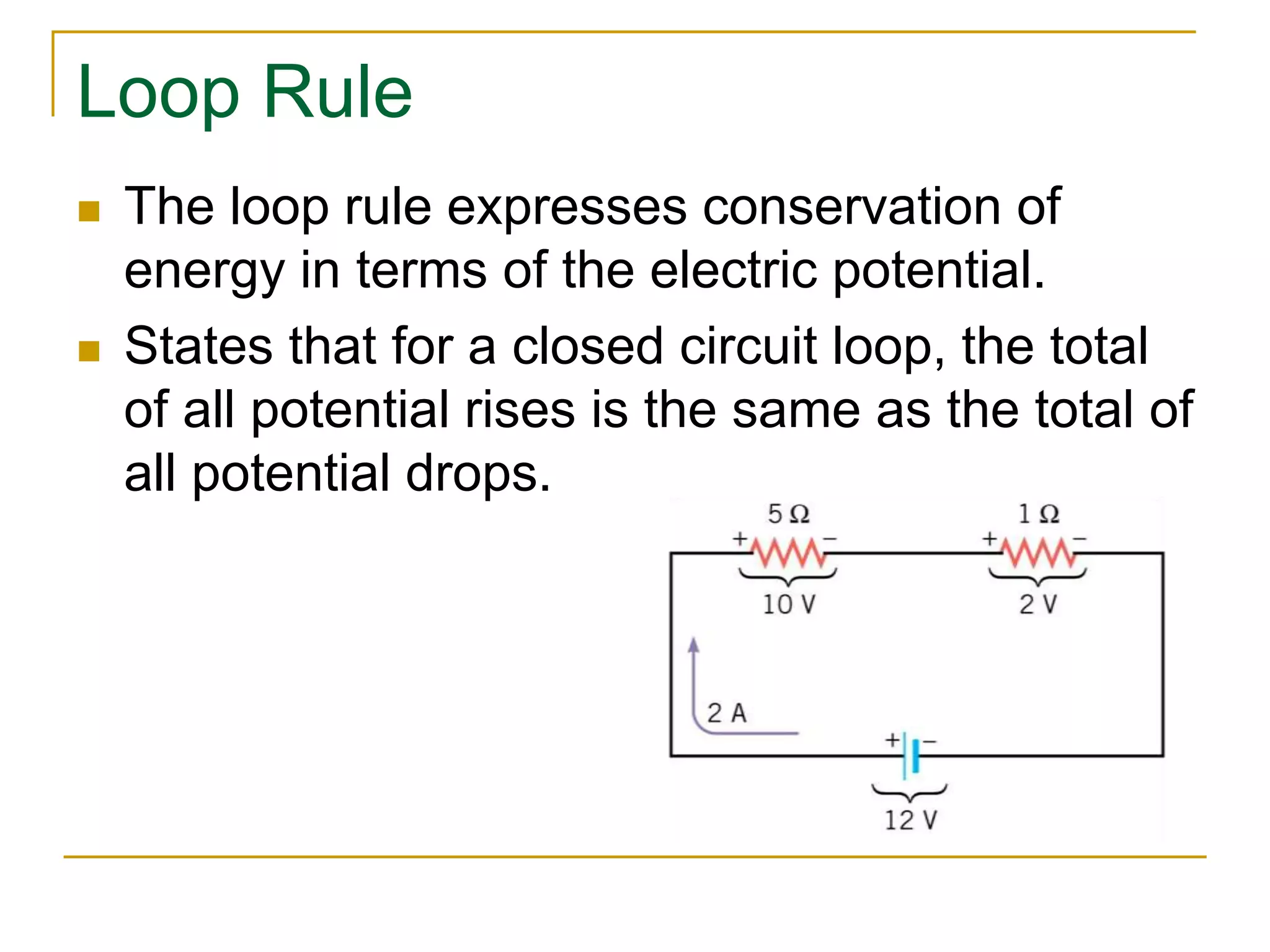 Loop Rule 
 The loop rule expresses conservation of 
energy in terms of the electric potential. 
 States that for a closed circuit loop, the total 
of all potential rises is the same as the total of 
all potential drops. 
