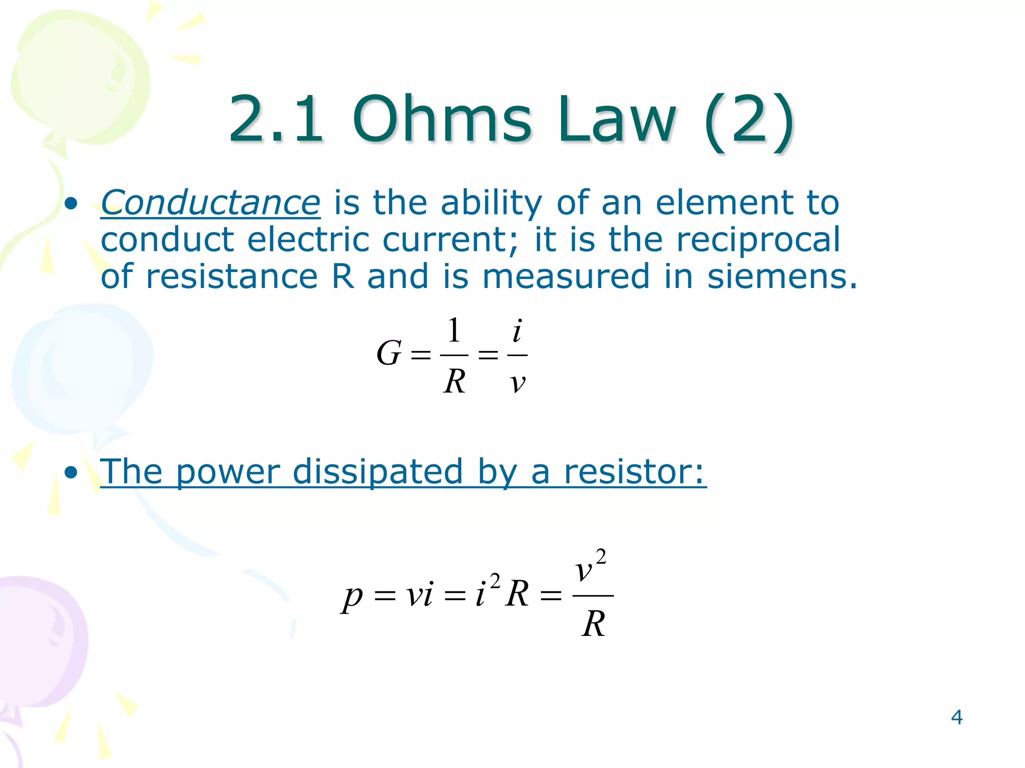 4 
2.1 Ohms Law (2) 
• Conductance is the ability of an element to 
conduct electric current; it is the reciprocal 
of resistance R and is measured in siemens. 
i 
v 
1 
G   
R 
• The power dissipated by a resistor: 
v 
R 
p vi i R 
2 
2    
 