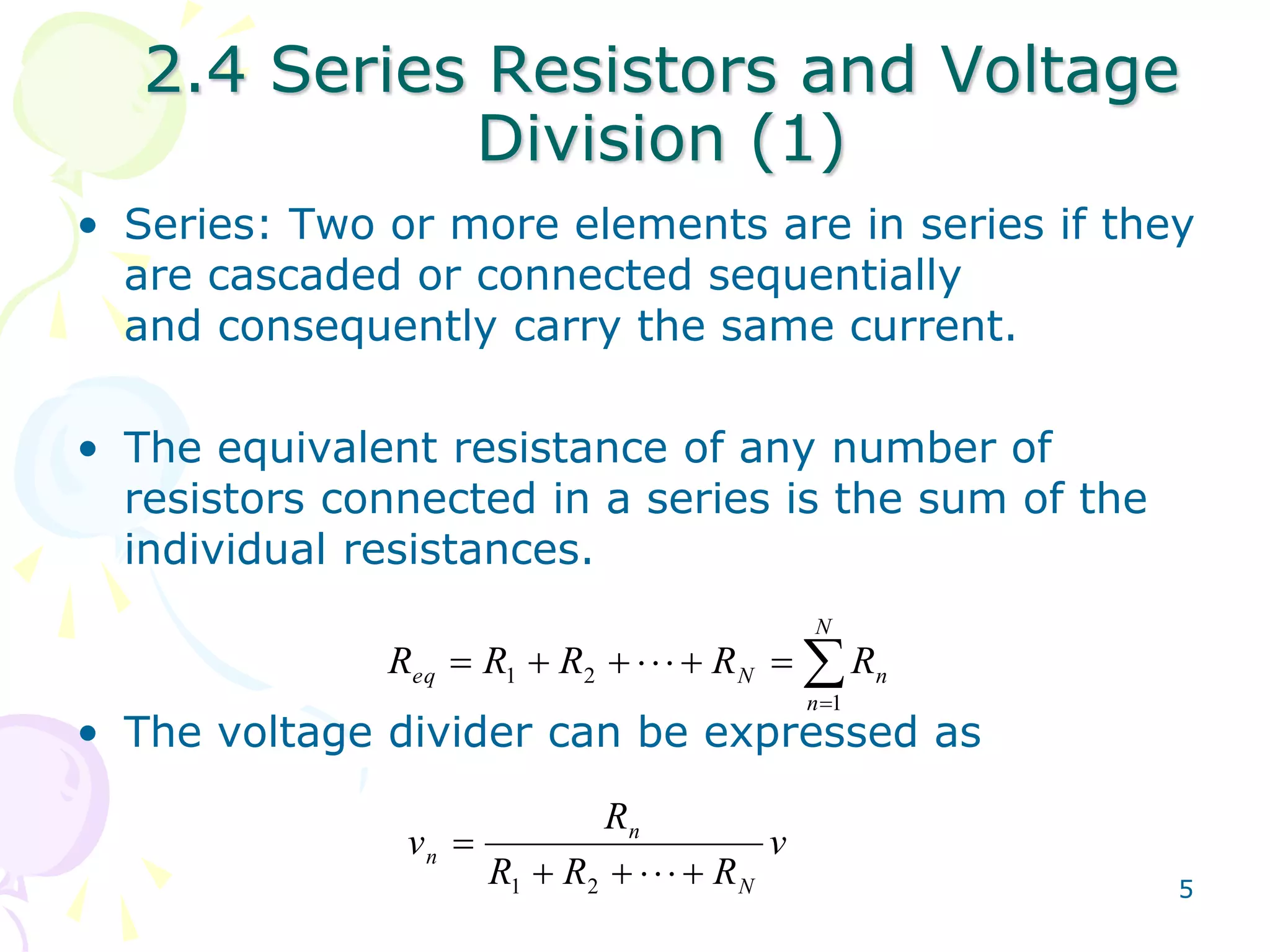 2.4 Series Resistors and Voltage 
5 
Division (1) 
• Series: Two or more elements are in series if they 
are cascaded or connected sequentially 
and consequently carry the same current. 
• The equivalent resistance of any number of 
resistors connected in a series is the sum of the 
individual resistances. 
N 
 
eq N n R R R R R 
 
        
n 
1 
1 2 
• The voltage divider can be expressed as 
v 
R 
R R R 
v 
N 
n 
 
n       
1 2 
 