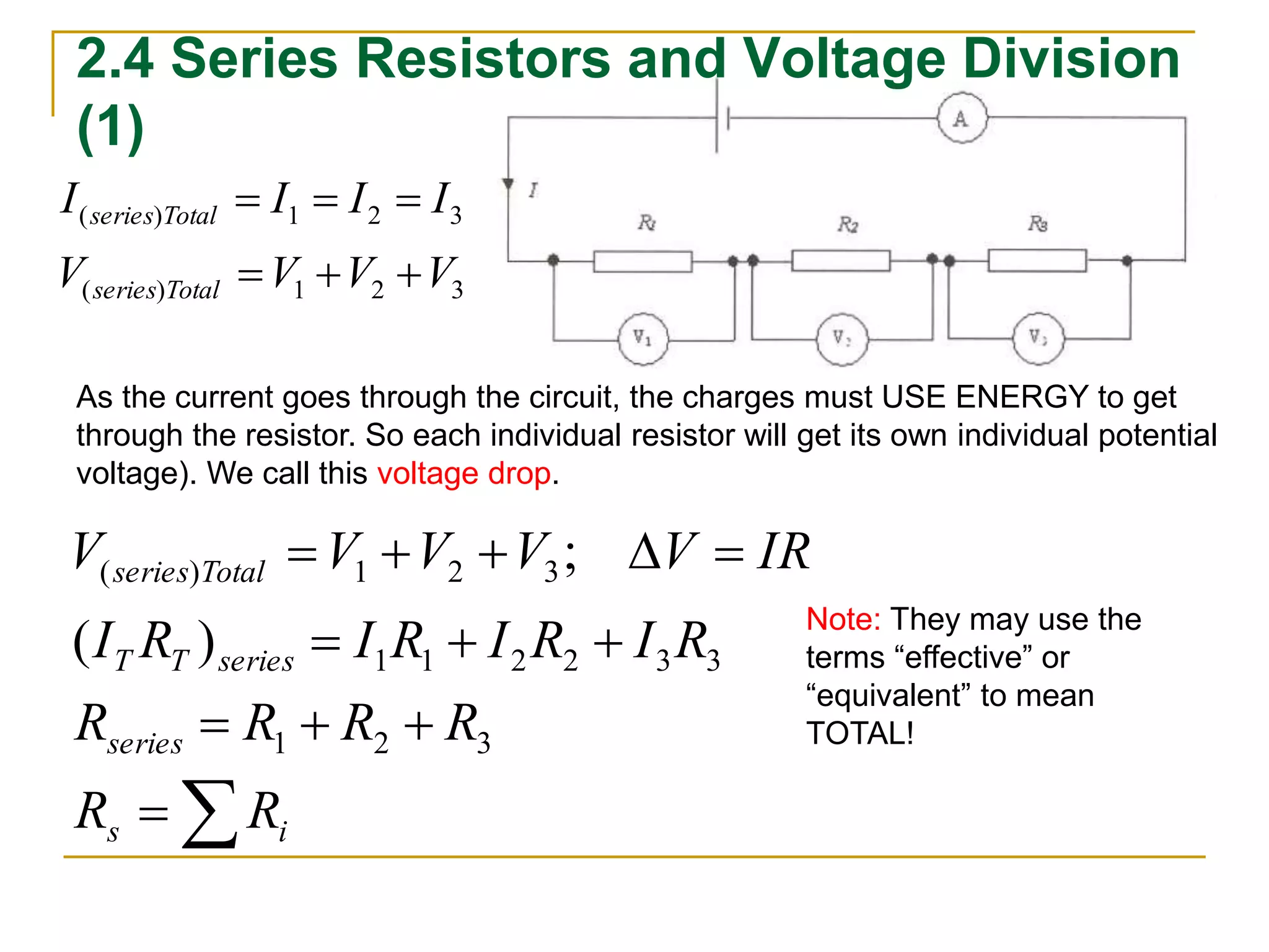 2.4 Series Resistors and Voltage Division 
(1) 
I I I I 
series Total 
   
( ) 1 2 3 
V V V V 
series Total 
   
( ) 1 2 3 
As the current goes through the circuit, the charges must USE ENERGY to get 
through the resistor. So each individual resistor will get its own individual potential 
voltage). We call this voltage drop. 
V  V  V  V  V  
IR 
series Total 
( ) 1 2 3 
( ) 
; 
I R I R I R I R 
T T series 
R  R  R  
R 
series 
 
   
1 2 3 
R R 
s i 
1 1 2 2 3 3 
Note: They may use the 
terms “effective” or 
“equivalent” to mean 
TOTAL! 
 