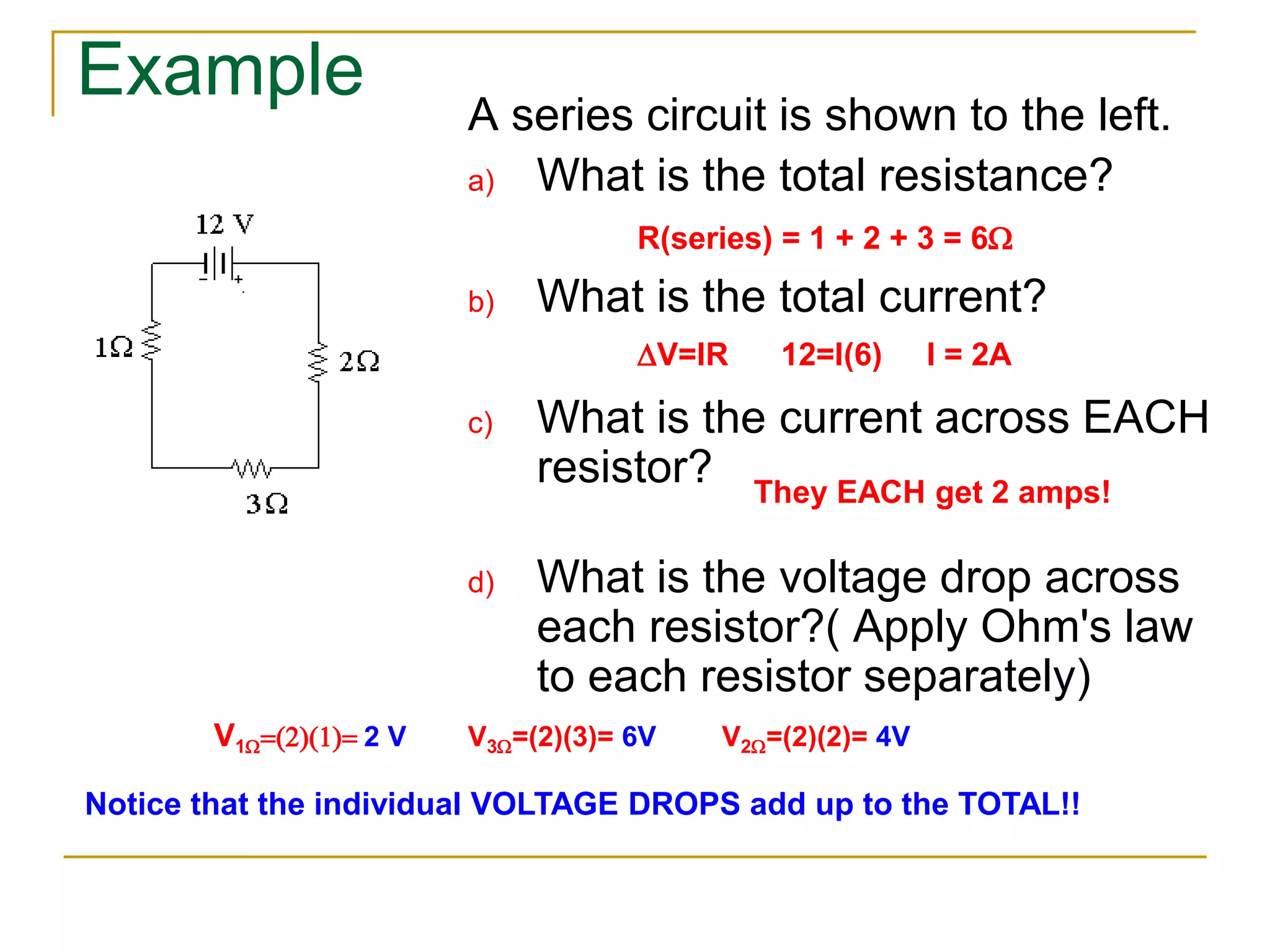 Example 
A series circuit is shown to the left. 
a) What is the total resistance? 
R(series) = 1 + 2 + 3 = 6W 
b) What is the total current? 
V=IR 12=I(6) I = 2A 
c) What is the current across EACH 
resistor? 
They EACH get 2 amps! 
d) What is the voltage drop across 
each resistor?( Apply Ohm's law 
to each resistor separately) 
V1W(2)(1) 2 V V3W=(2)(3)= 6V V2W=(2)(2)= 4V 
Notice that the individual VOLTAGE DROPS add up to the TOTAL!! 
 