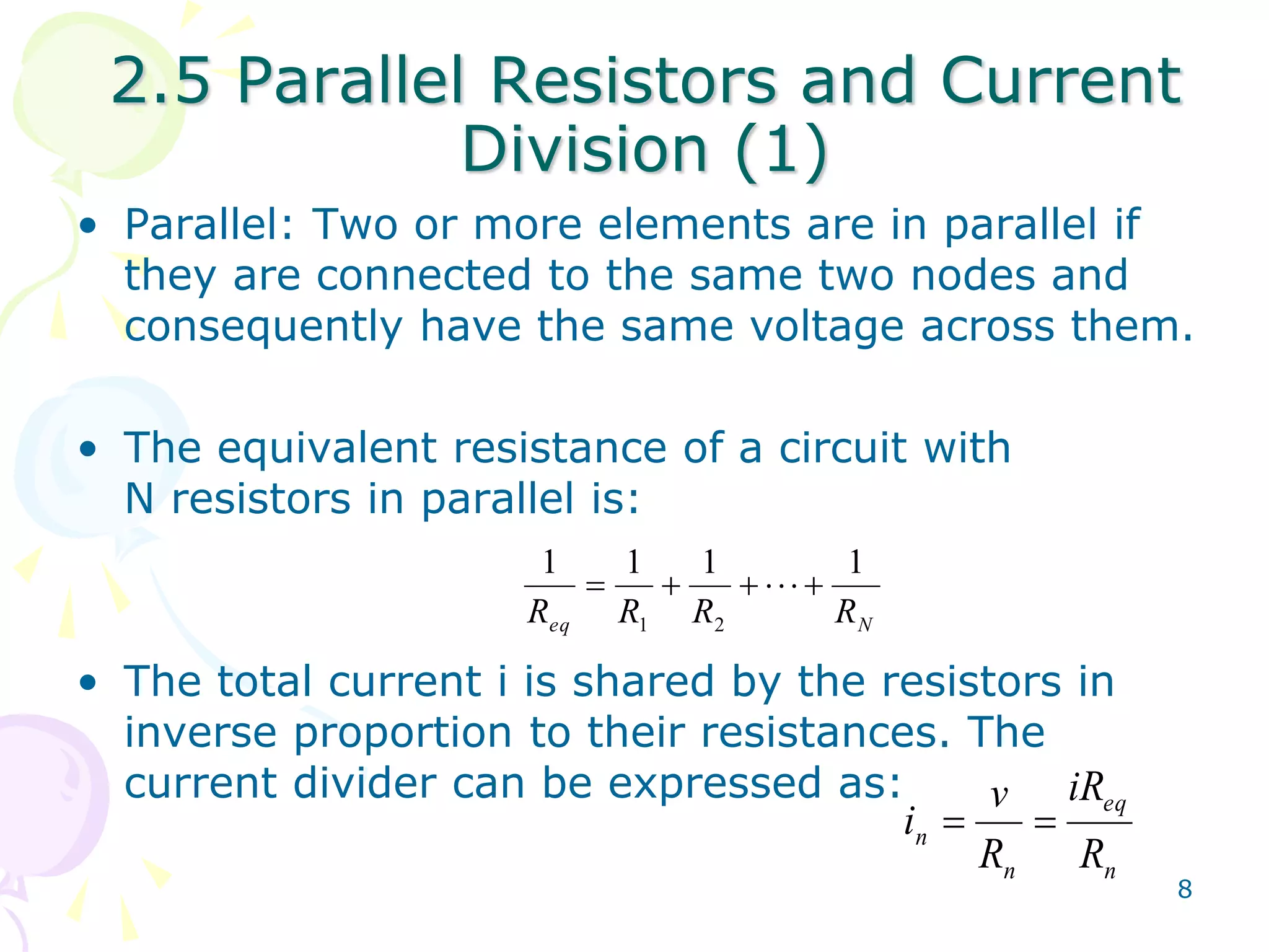 2.5 Parallel Resistors and Current 
8 
Division (1) 
• Parallel: Two or more elements are in parallel if 
they are connected to the same two nodes and 
consequently have the same voltage across them. 
• The equivalent resistance of a circuit with 
N resistors in parallel is: 
1 1 1 1 
       
R R R R 
eq 1 2 
N • The total current i is shared by the resistors in 
inverse proportion to their resistances. The 
current divider can be expressed as: 
eq 
v 
i   
n R 
n 
n 
iR 
R 
 