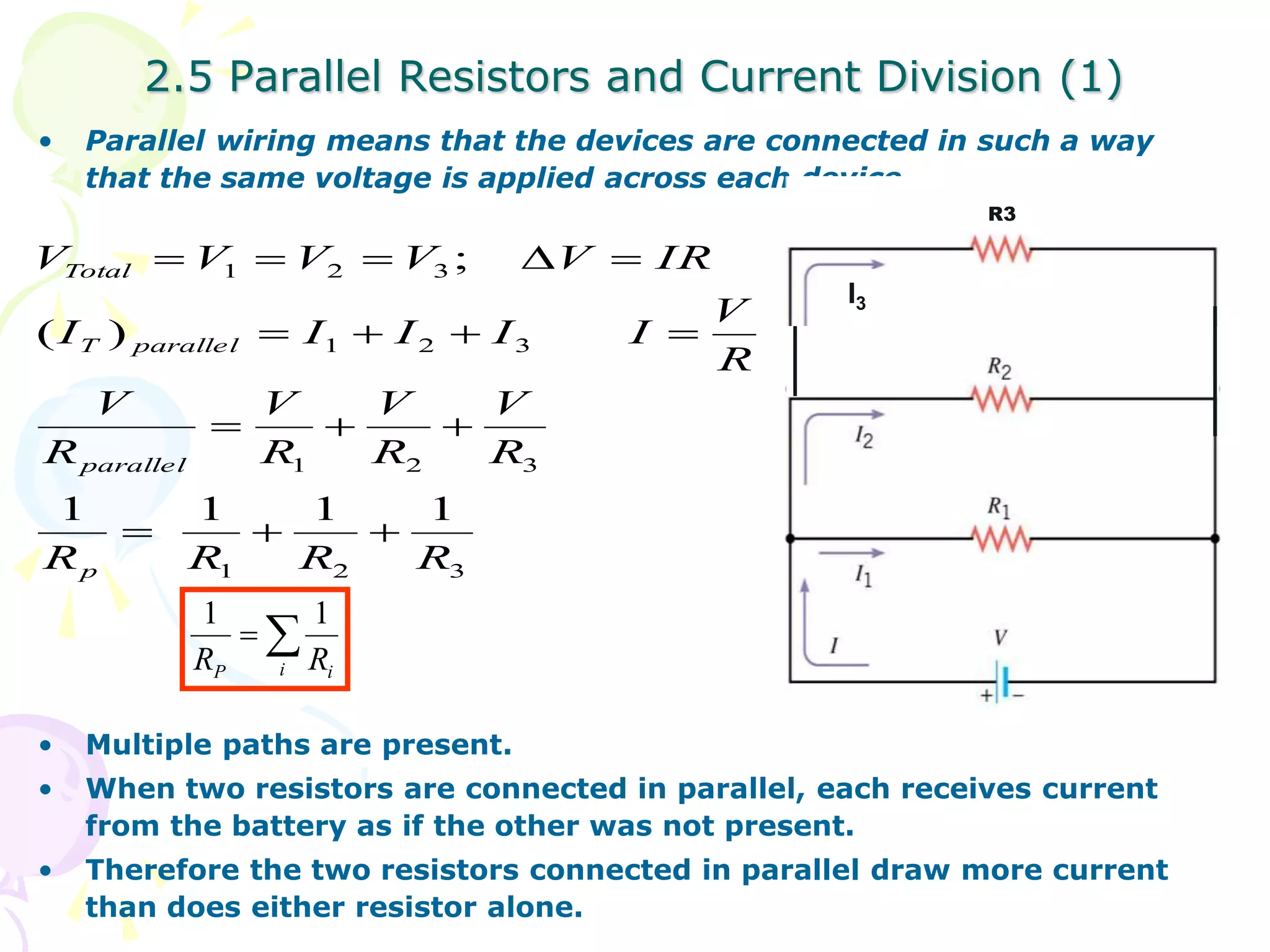 2.5 Parallel Resistors and Current Division (1) 
• Parallel wiring means that the devices are connected in such a way 
that the same voltage is applied across each device. 
V  V  V  V  V  
IR 
1 2 3 
; 
    
1 2 3 
V 
R 
V 
   
R 
V 
R 
1 2 3 
Total 
( ) 
T parallel 
parallel 
1 1 1 1 
R R R R 
1 2 3 
V 
1 1 
• Multiple paths are present. 
• When two resistors are connected in parallel, each receives current 
from the battery as if the other was not present. 
• Therefore the two resistors connected in parallel draw more current 
than does either resistor alone. 
R 
V 
R 
I I I I I 
p 
   
R3 
 
P i i R R 
I3 
 