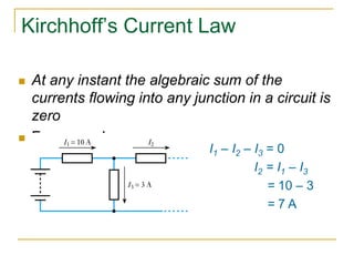 Kirchhoff’s Current Law 
 At any instant the algebraic sum of the 
currents flowing into any junction in a circuit is 
zero 
 For example 
I1 – I2 – I3 = 0 
I2 = I1 – I3 
= 10 – 3 
= 7 A 
 