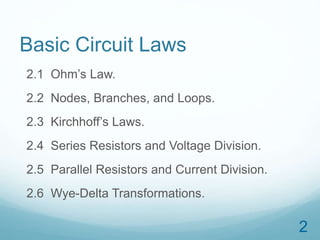 2 
Basic Circuit Laws 
2.1 Ohm’s Law. 
2.2 Nodes, Branches, and Loops. 
2.3 Kirchhoff’s Laws. 
2.4 Series Resistors and Voltage Division. 
2.5 Parallel Resistors and Current Division. 
2.6 Wye-Delta Transformations. 
 