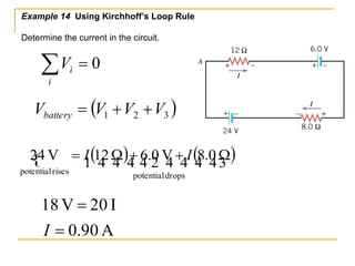 Example 14 Using Kirchhoff’s Loop Rule 
Determine the current in the circuit. 
  
i 
 1(   )  2   (   ) 
24 V  I 12 W  6.0 V I 8.0 W 
potential drops 
potential rises 
18 V  
20 I 
I 
 
0.90 A 
i V 0 
( ) 1 2 3 V V V V battery    
 