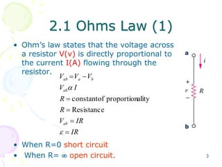 3 
2.1 Ohms Law (1) 
• Ohm’s law states that the voltage across 
a resistor V(v) is directly proportional to 
the current I(A) flowing through the 
resistor. 
V  V  
V 
ab a b 
V  
I 
ab 
R 
R 
 
 
constant of proportionality 
Resistance 
V  
IR 
IR 
ab 
 
 
• When R=0 short circuit 
• When R=  open circuit. 
a 
b 
 