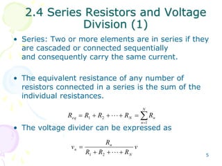 2.4 Series Resistors and Voltage 
5 
Division (1) 
• Series: Two or more elements are in series if they 
are cascaded or connected sequentially 
and consequently carry the same current. 
• The equivalent resistance of any number of 
resistors connected in a series is the sum of the 
individual resistances. 
N 
 
eq N n R R R R R 
 
        
n 
1 
1 2 
• The voltage divider can be expressed as 
v 
R 
R R R 
v 
N 
n 
 
n       
1 2 
 