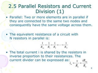 2.5 Parallel Resistors and Current 
8 
Division (1) 
• Parallel: Two or more elements are in parallel if 
they are connected to the same two nodes and 
consequently have the same voltage across them. 
• The equivalent resistance of a circuit with 
N resistors in parallel is: 
1 1 1 1 
       
R R R R 
eq 1 2 
N • The total current i is shared by the resistors in 
inverse proportion to their resistances. The 
current divider can be expressed as: 
eq 
v 
i   
n R 
n 
n 
iR 
R 
 