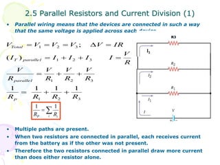 2.5 Parallel Resistors and Current Division (1) 
• Parallel wiring means that the devices are connected in such a way 
that the same voltage is applied across each device. 
V  V  V  V  V  
IR 
1 2 3 
; 
    
1 2 3 
V 
R 
V 
   
R 
V 
R 
1 2 3 
Total 
( ) 
T parallel 
parallel 
1 1 1 1 
R R R R 
1 2 3 
V 
1 1 
• Multiple paths are present. 
• When two resistors are connected in parallel, each receives current 
from the battery as if the other was not present. 
• Therefore the two resistors connected in parallel draw more current 
than does either resistor alone. 
R 
V 
R 
I I I I I 
p 
   
R3 
 
P i i R R 
I3 
 