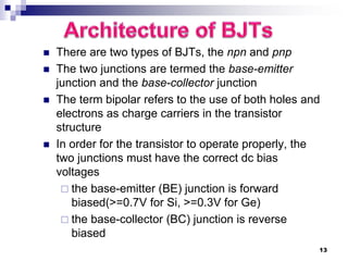  There are two types of BJTs, the npn and pnp
 The two junctions are termed the base-emitter
junction and the base-collector junction
 The term bipolar refers to the use of both holes and
electrons as charge carriers in the transistor
structure
 In order for the transistor to operate properly, the
two junctions must have the correct dc bias
voltages
 the base-emitter (BE) junction is forward
biased(>=0.7V for Si, >=0.3V for Ge)
 the base-collector (BC) junction is reverse
biased
13
 