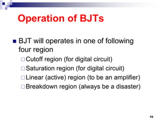 Operation of BJTs
 BJT will operates in one of following
four region
Cutoff region (for digital circuit)
Saturation region (for digital circuit)
Linear (active) region (to be an amplifier)
Breakdown region (always be a disaster)
16
 