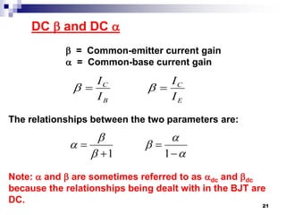 DC  and DC 
 = Common-emitter current gain
 = Common-base current gain
The relationships between the two parameters are:
Note:  and  are sometimes referred to as dc and dc
because the relationships being dealt with in the BJT are
DC.
E
C
B
C
I
I
I
I
 










11
21
 