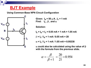 BJT Example
Using Common-Base NPN Circuit Configuration
+
_
+
_
Given: IB = 50  A , IC = 1 mA
Find: IE ,  , and 
Solution:
IE = IB + IC = 0.05 mA + 1 mA = 1.05 mA
 = IC / IB = 1 mA / 0.05 mA = 20
 = IC / IE = 1 mA / 1.05 mA = 0.95238
 could also be calculated using the value of 
with the formula from the previous slide.
IC
IE
IB
VCB
VBE
E
C
B
954.0
21
20
1






22
 