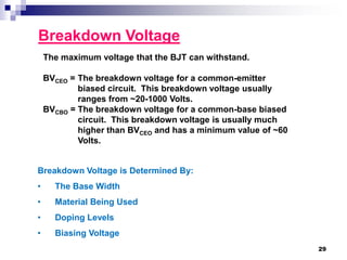 Breakdown Voltage
The maximum voltage that the BJT can withstand.
BVCEO = The breakdown voltage for a common-emitter
biased circuit. This breakdown voltage usually
ranges from ~20-1000 Volts.
BVCBO = The breakdown voltage for a common-base biased
circuit. This breakdown voltage is usually much
higher than BVCEO and has a minimum value of ~60
Volts.
Breakdown Voltage is Determined By:
• The Base Width
• Material Being Used
• Doping Levels
• Biasing Voltage
29
 