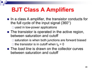 BJT Class A Amplifiers
 In a class A amplifier, the transistor conducts for
the full cycle of the input signal (360°)
 used in low-power applications
 The transistor is operated in the active region,
between saturation and cutoff
 saturation is when both junctions are forward biased
 the transistor is in cutoff when IB = 0
 The load line is drawn on the collector curves
between saturation and cutoff
31
 
