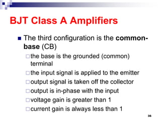 BJT Class A Amplifiers
 The third configuration is the common-
base (CB)
the base is the grounded (common)
terminal
the input signal is applied to the emitter
output signal is taken off the collector
output is in-phase with the input
voltage gain is greater than 1
current gain is always less than 1
36
 