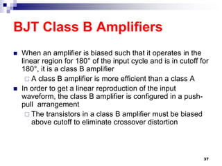 BJT Class B Amplifiers
 When an amplifier is biased such that it operates in the
linear region for 180° of the input cycle and is in cutoff for
180°, it is a class B amplifier
 A class B amplifier is more efficient than a class A
 In order to get a linear reproduction of the input
waveform, the class B amplifier is configured in a push-
pull arrangement
 The transistors in a class B amplifier must be biased
above cutoff to eliminate crossover distortion
37
 
