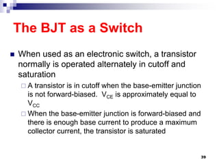The BJT as a Switch
 When used as an electronic switch, a transistor
normally is operated alternately in cutoff and
saturation
 A transistor is in cutoff when the base-emitter junction
is not forward-biased. VCE is approximately equal to
VCC
 When the base-emitter junction is forward-biased and
there is enough base current to produce a maximum
collector current, the transistor is saturated
39
 