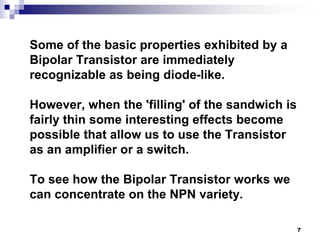 Some of the basic properties exhibited by a
Bipolar Transistor are immediately
recognizable as being diode-like.
However, when the 'filling' of the sandwich is
fairly thin some interesting effects become
possible that allow us to use the Transistor
as an amplifier or a switch.
To see how the Bipolar Transistor works we
can concentrate on the NPN variety.
7
 