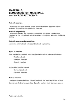 Page 1
MATERIALS,
SEMICONDUCTOR MATERIALS,
and MICROELECTRONICS
Materials science..
..is primarily concerned with the search of basic knowledge about the internal
structure, properties, and processing of materials.
Materials engineering..
..is mainly concerned with the use of fundamental and applied knowledge of
materials so that the materials can be converted into products needed or desired by
society.
Materials science and engineering..
..combines both materials science and materials engineering.
Types of materials
Most engineering materials are divided into three main or fundamental classes;
Metallic materials
Polymeric materials
Ceramic materials
Additional application classes;
Composite materials
Electronic materials
Metallic materials..
..(metals and metal alloys) are inorganic materials that are characterized by high
thermal and electrical conductivities. Examples are iron, steel, aluminum, copper.
Polymeric materials..
 