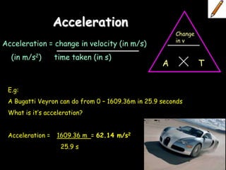 Acceleration
                                                       Change
                                                       in v
Acceleration = change in velocity (in m/s)
  (in m/s2)       time taken (in s)
                                                   A            T

 E.g:
 A Bugatti Veyron can do from 0 – 1609.36m in 25.9 seconds
 What is it’s acceleration?


 Acceleration =   1609.36 m = 62.14 m/s2
                   25.9 s
 