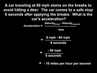 A car traveling at 60 mph slams on the breaks to
avoid hitting a deer. The car comes to a safe stop
 6 seconds after applying the breaks. What is the
                 car’s acceleration?
                            Velocity(final) - Velocity(original)
           Acceleration =
                                         time

                             0 mph - 60 mph
                       =
                                 6 seconds

                               - 60 mph
                       =
                            6 seconds

                      = - 10 miles per hour per second
 