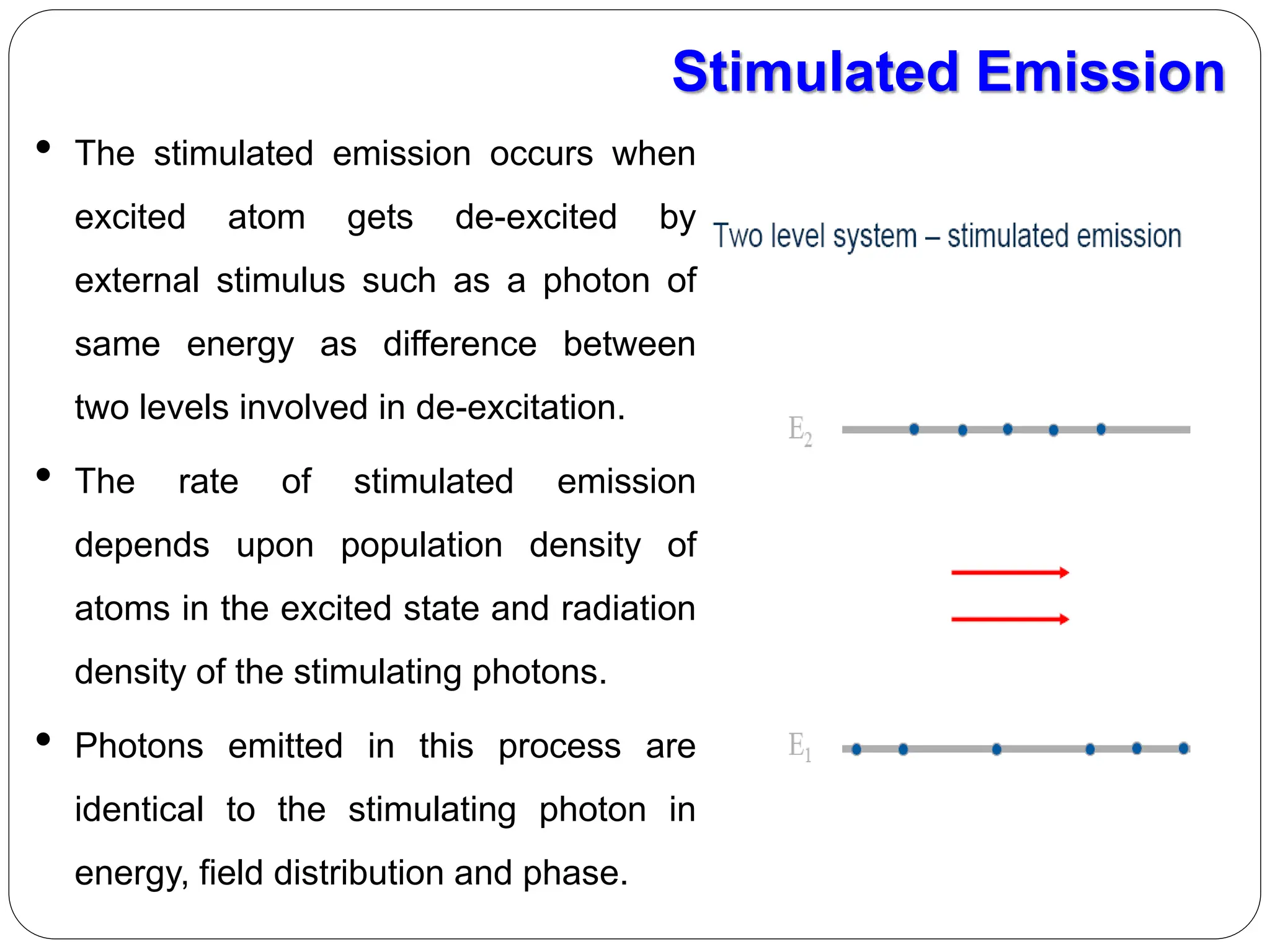Stimulated Emission
• The stimulated emission occurs when
excited atom gets de-excited by
external stimulus such as a photon of
same energy as difference between
two levels involved in de-excitation.
• The rate of stimulated emission
depends upon population density of
atoms in the excited state and radiation
density of the stimulating photons.
• Photons emitted in this process are
identical to the stimulating photon in
energy, field distribution and phase.
 