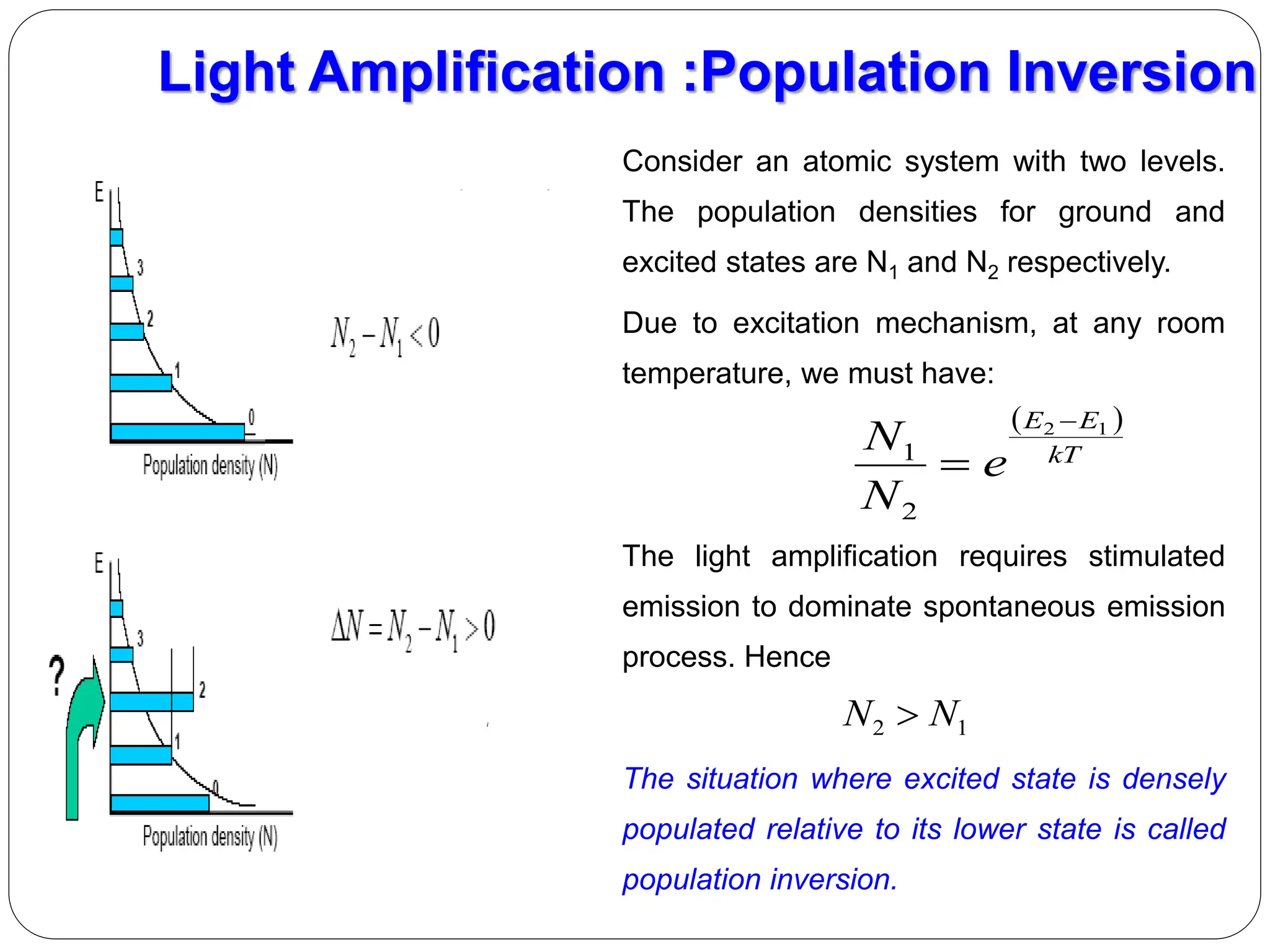 Consider an atomic system with two levels.
The population densities for ground and
excited states are N1 and N2 respectively.
Due to excitation mechanism, at any room
temperature, we must have:
The light amplification requires stimulated
emission to dominate spontaneous emission
process. Hence
The situation where excited state is densely
populated relative to its lower state is called
population inversion.
Light Amplification :Population Inversion
 
kT
E
E
e
N
N 1
2
2
1


1
2 N
N 
 