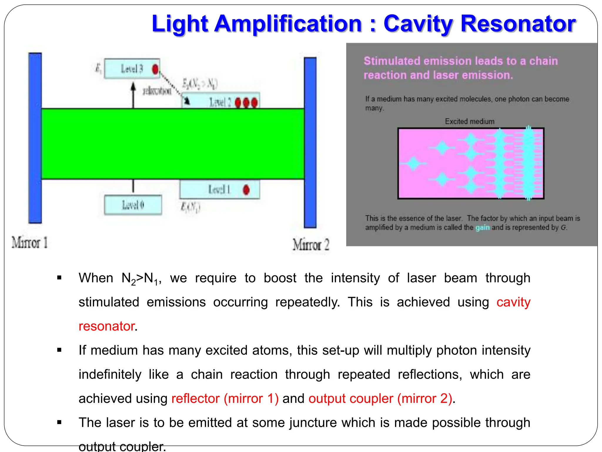 Light Amplification : Cavity Resonator
 When N2>N1, we require to boost the intensity of laser beam through
stimulated emissions occurring repeatedly. This is achieved using cavity
resonator.
 If medium has many excited atoms, this set-up will multiply photon intensity
indefinitely like a chain reaction through repeated reflections, which are
achieved using reflector (mirror 1) and output coupler (mirror 2).
 The laser is to be emitted at some juncture which is made possible through
output coupler.
 