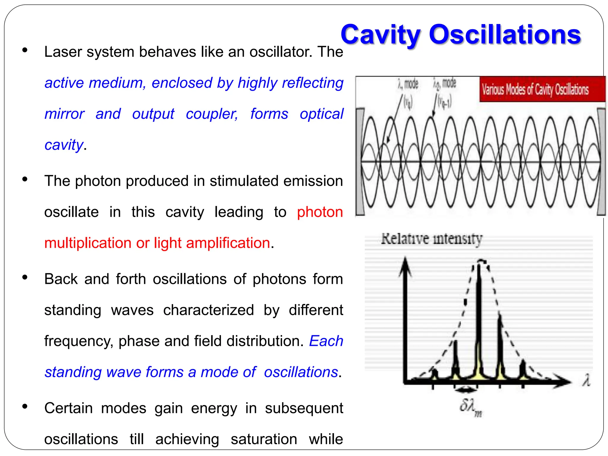 • Laser system behaves like an oscillator. The
active medium, enclosed by highly reflecting
mirror and output coupler, forms optical
cavity.
• The photon produced in stimulated emission
oscillate in this cavity leading to photon
multiplication or light amplification.
• Back and forth oscillations of photons form
standing waves characterized by different
frequency, phase and field distribution. Each
standing wave forms a mode of oscillations.
• Certain modes gain energy in subsequent
oscillations till achieving saturation while
Cavity Oscillations
 